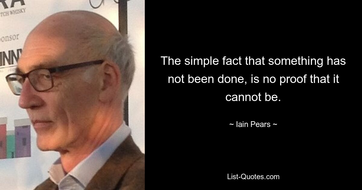 The simple fact that something has not been done, is no proof that it cannot be. — © Iain Pears