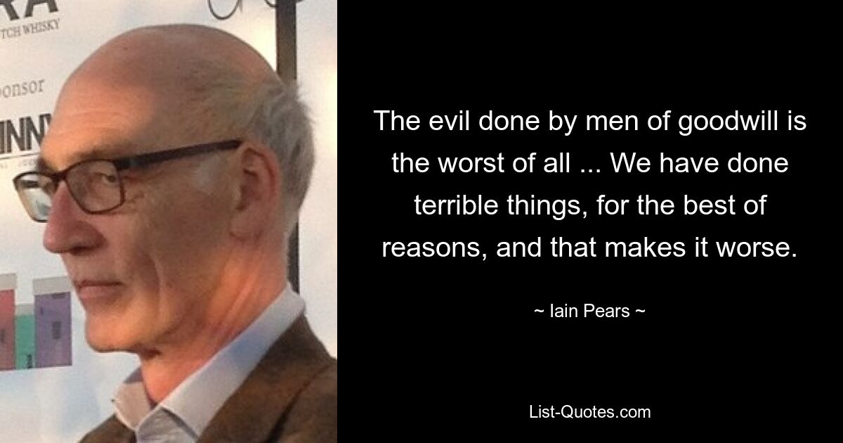 The evil done by men of goodwill is the worst of all ... We have done terrible things, for the best of reasons, and that makes it worse. — © Iain Pears