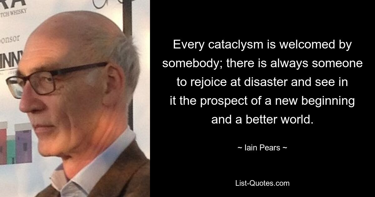 Every cataclysm is welcomed by somebody; there is always someone to rejoice at disaster and see in it the prospect of a new beginning and a better world. — © Iain Pears