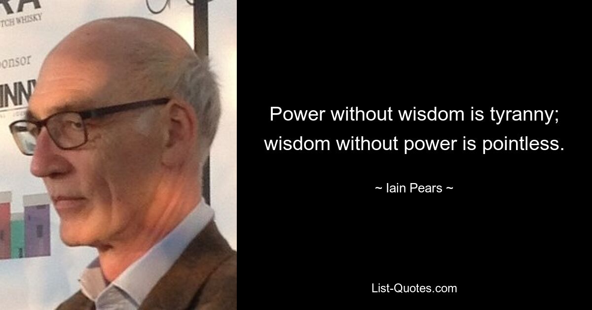 Power without wisdom is tyranny; wisdom without power is pointless. — © Iain Pears