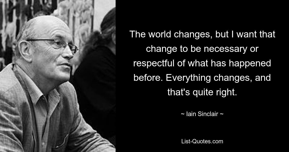 The world changes, but I want that change to be necessary or respectful of what has happened before. Everything changes, and that's quite right. — © Iain Sinclair