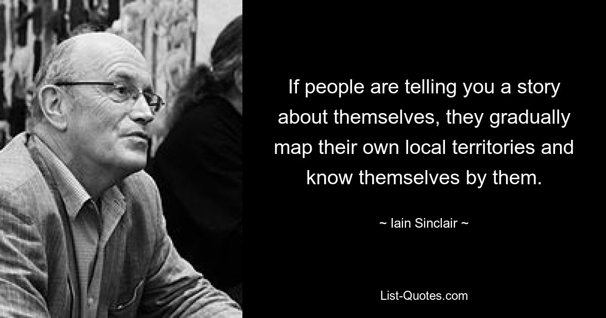 If people are telling you a story about themselves, they gradually map their own local territories and know themselves by them. — © Iain Sinclair