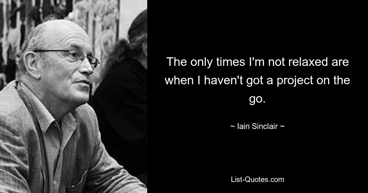 The only times I'm not relaxed are when I haven't got a project on the go. — © Iain Sinclair