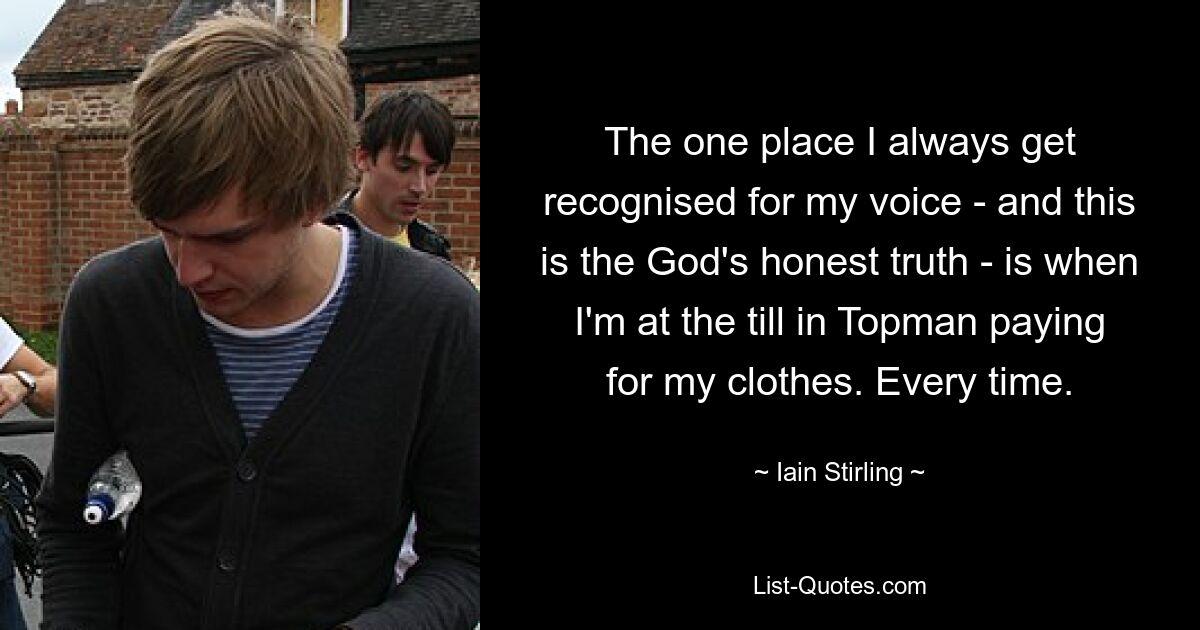 The one place I always get recognised for my voice - and this is the God's honest truth - is when I'm at the till in Topman paying for my clothes. Every time. — © Iain Stirling