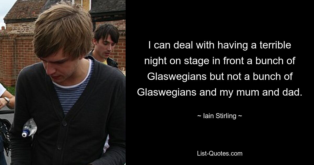 I can deal with having a terrible night on stage in front a bunch of Glaswegians but not a bunch of Glaswegians and my mum and dad. — © Iain Stirling