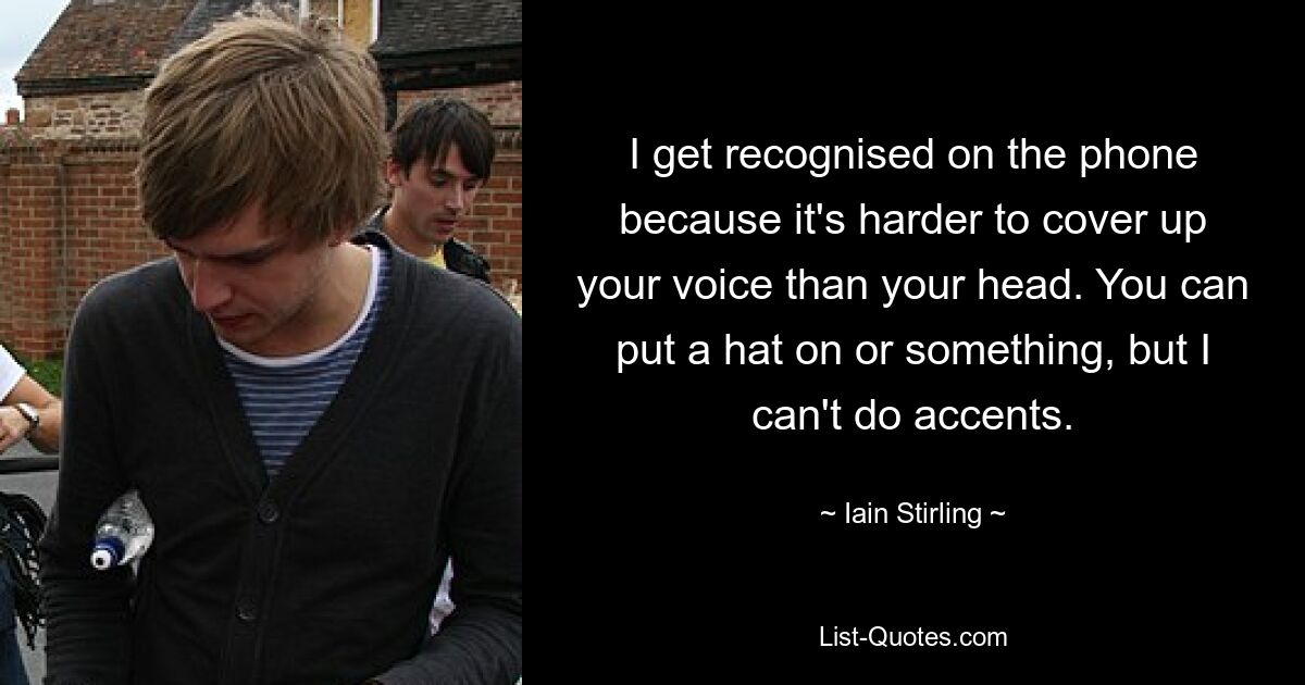 I get recognised on the phone because it's harder to cover up your voice than your head. You can put a hat on or something, but I can't do accents. — © Iain Stirling