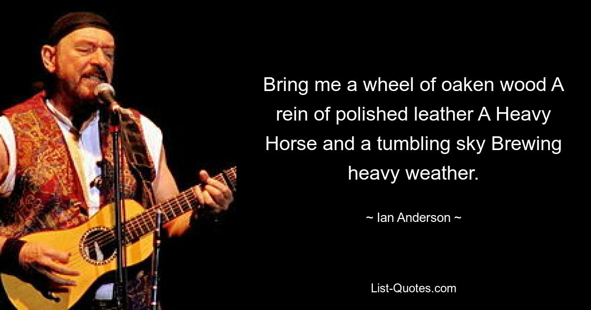 Bring me a wheel of oaken wood A rein of polished leather A Heavy Horse and a tumbling sky Brewing heavy weather. — © Ian Anderson