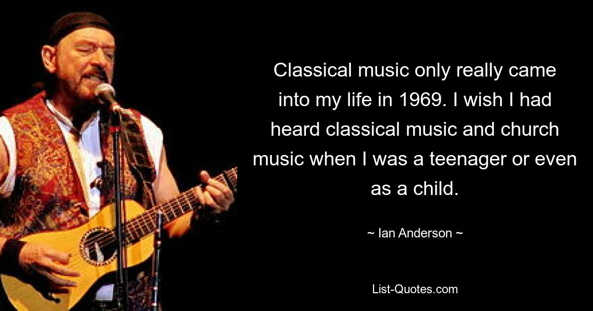 Classical music only really came into my life in 1969. I wish I had heard classical music and church music when I was a teenager or even as a child. — © Ian Anderson