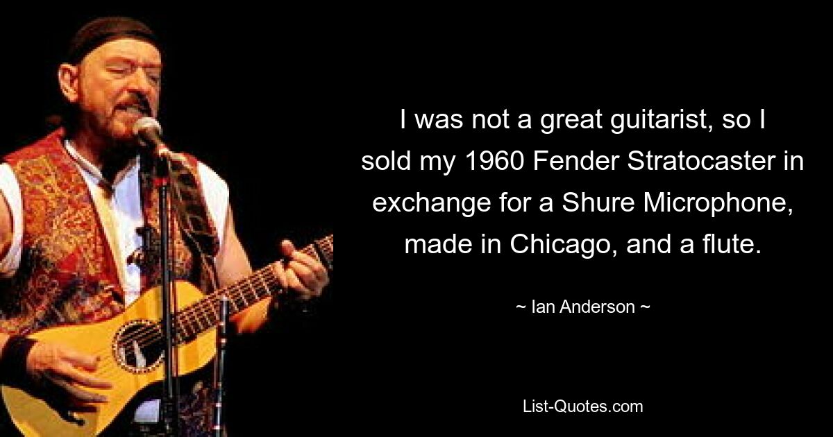 I was not a great guitarist, so I sold my 1960 Fender Stratocaster in exchange for a Shure Microphone, made in Chicago, and a flute. — © Ian Anderson