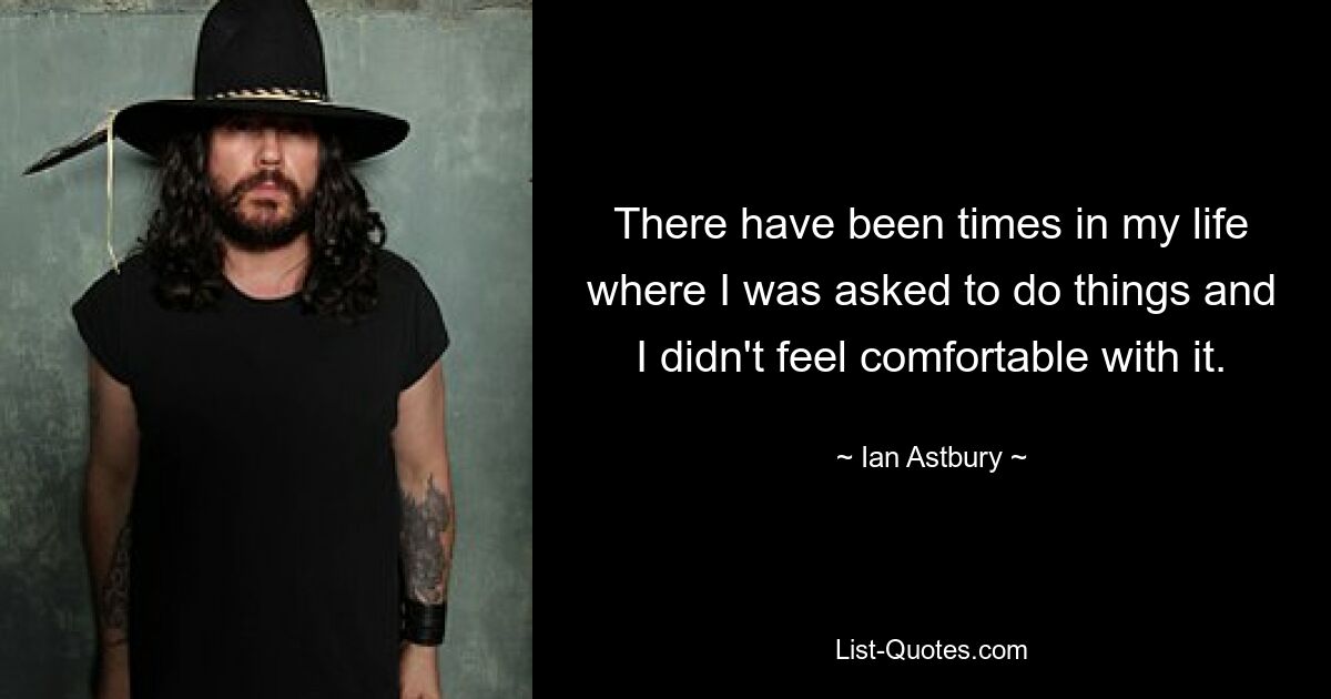 There have been times in my life where I was asked to do things and I didn't feel comfortable with it. — © Ian Astbury