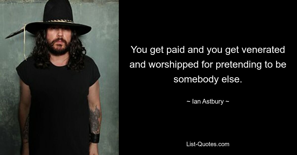 You get paid and you get venerated and worshipped for pretending to be somebody else. — © Ian Astbury