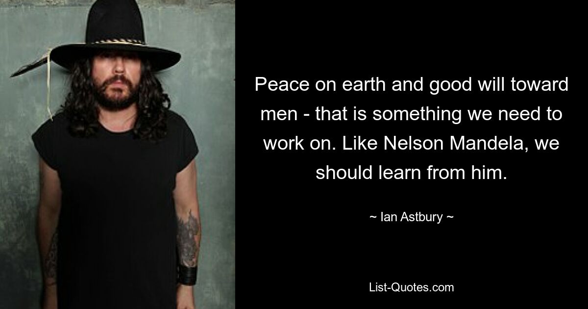 Peace on earth and good will toward men - that is something we need to work on. Like Nelson Mandela, we should learn from him. — © Ian Astbury