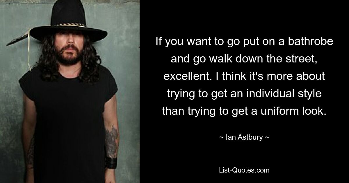 If you want to go put on a bathrobe and go walk down the street, excellent. I think it's more about trying to get an individual style than trying to get a uniform look. — © Ian Astbury