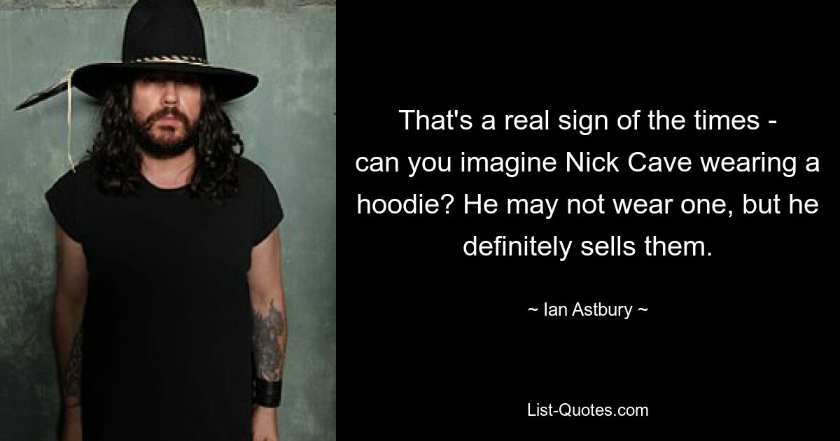 That's a real sign of the times - can you imagine Nick Cave wearing a hoodie? He may not wear one, but he definitely sells them. — © Ian Astbury