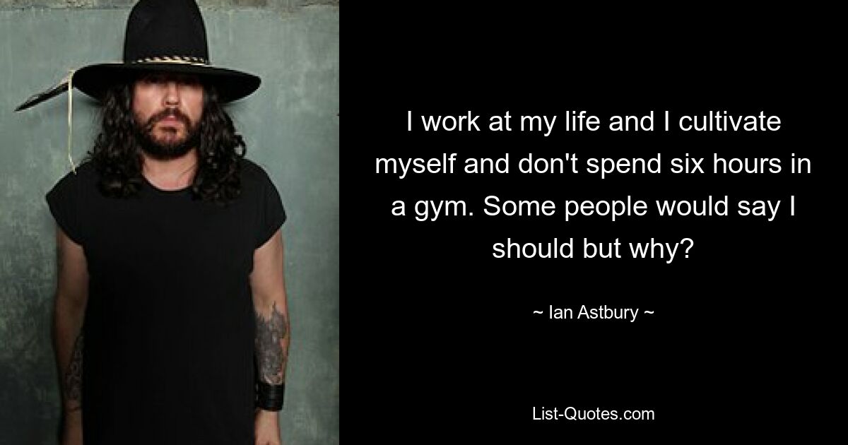 I work at my life and I cultivate myself and don't spend six hours in a gym. Some people would say I should but why? — © Ian Astbury