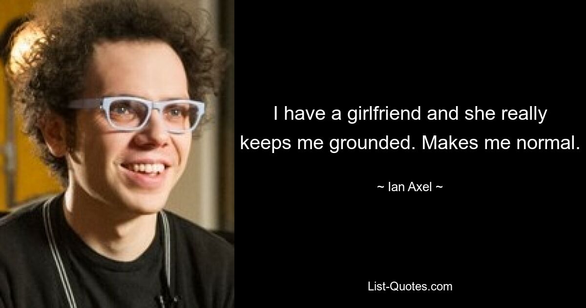 I have a girlfriend and she really keeps me grounded. Makes me normal. — © Ian Axel