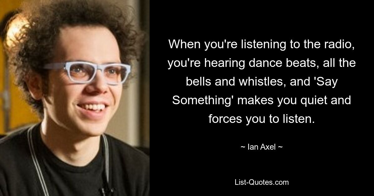 When you're listening to the radio, you're hearing dance beats, all the bells and whistles, and 'Say Something' makes you quiet and forces you to listen. — © Ian Axel