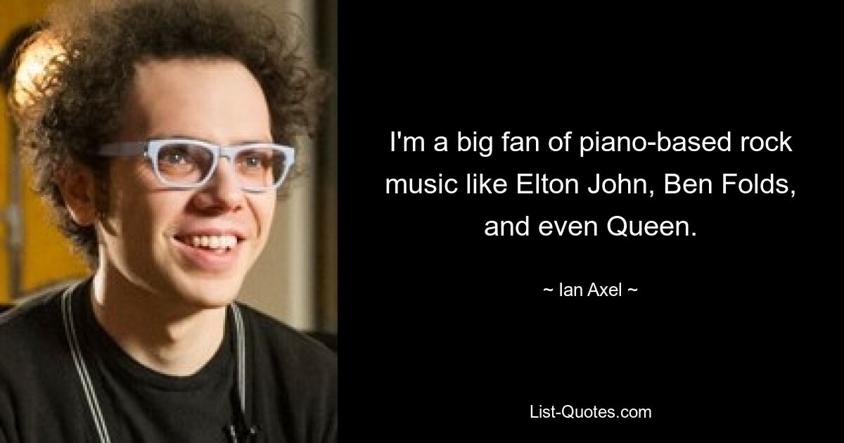 I'm a big fan of piano-based rock music like Elton John, Ben Folds, and even Queen. — © Ian Axel