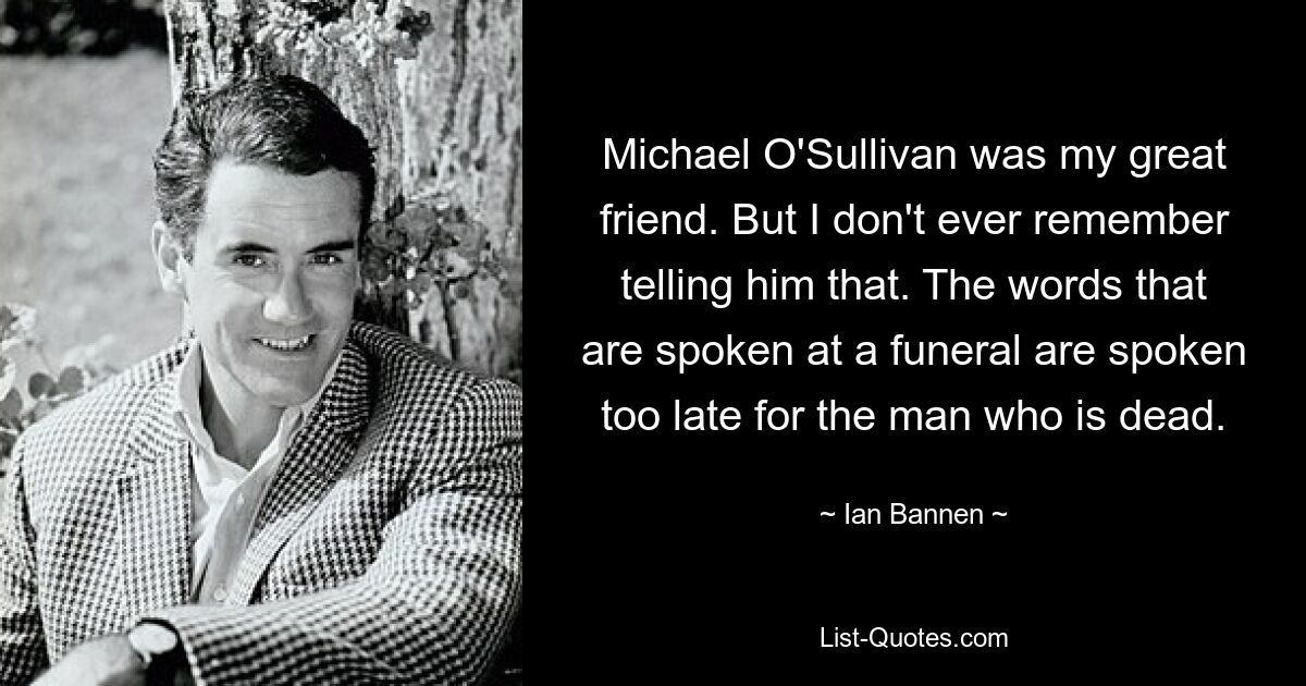 Michael O'Sullivan was my great friend. But I don't ever remember telling him that. The words that are spoken at a funeral are spoken too late for the man who is dead. — © Ian Bannen