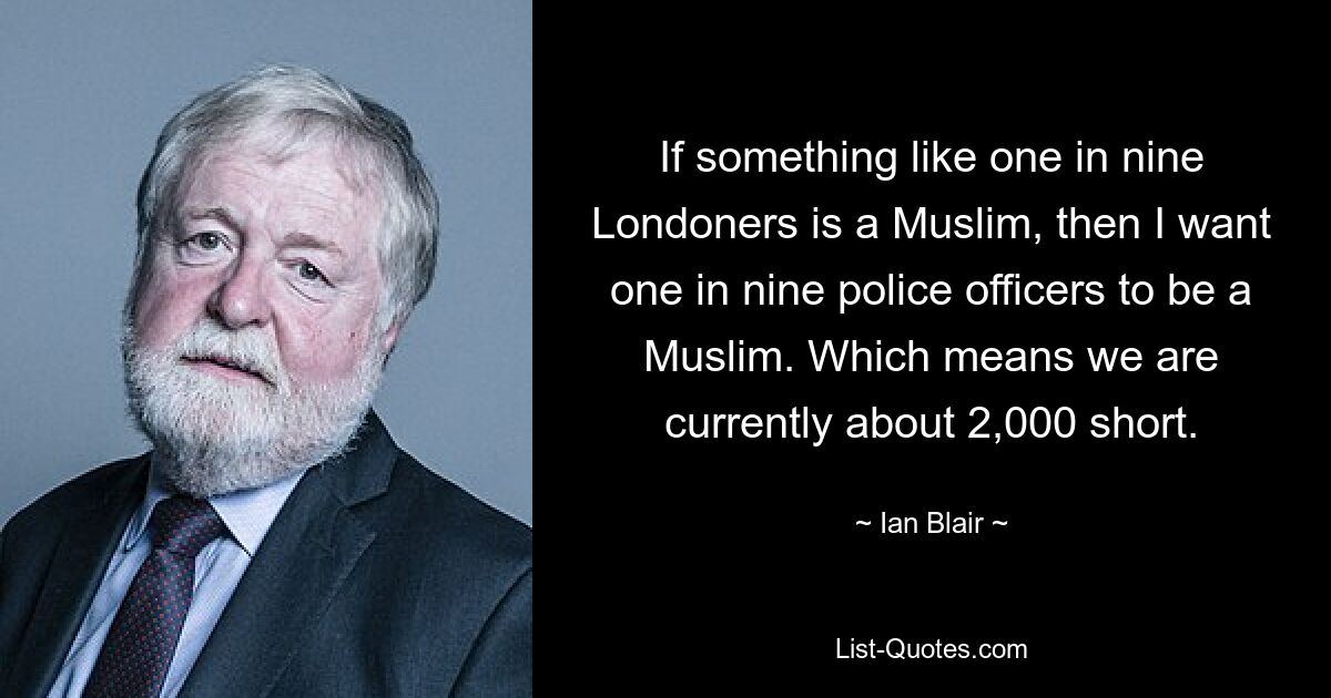 If something like one in nine Londoners is a Muslim, then I want one in nine police officers to be a Muslim. Which means we are currently about 2,000 short. — © Ian Blair