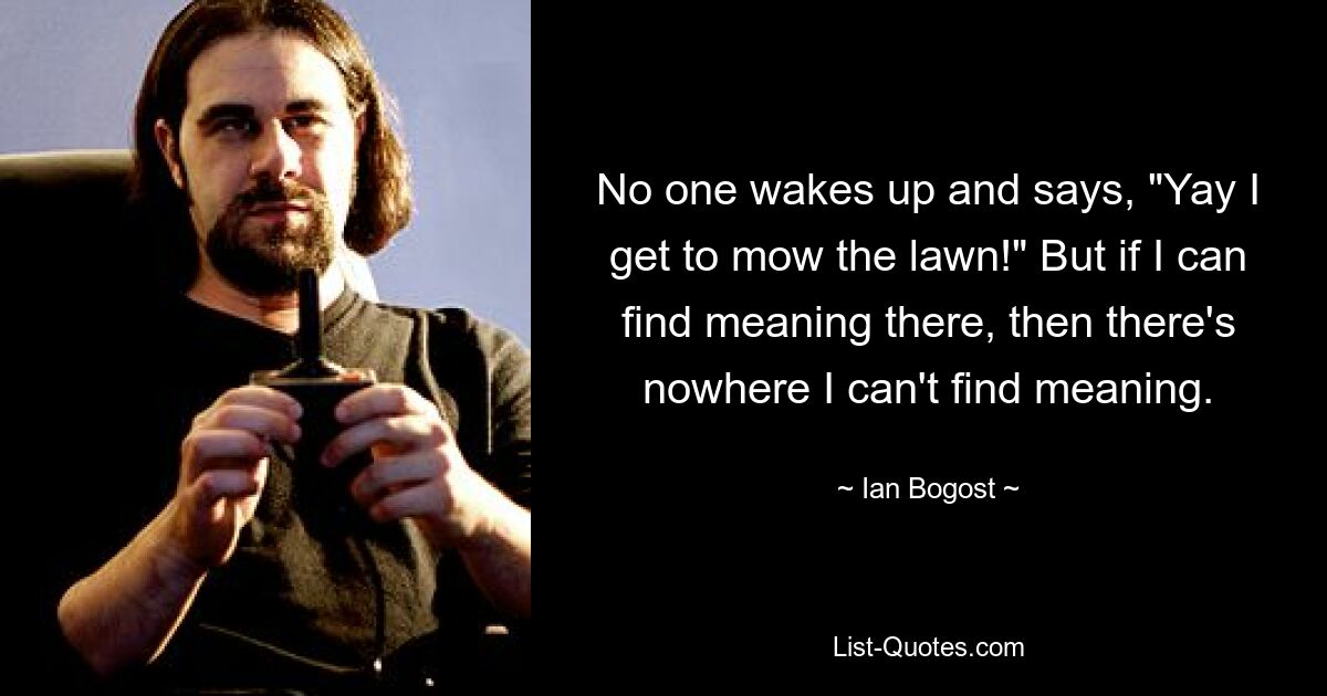 No one wakes up and says, "Yay I get to mow the lawn!" But if I can find meaning there, then there's nowhere I can't find meaning. — © Ian Bogost