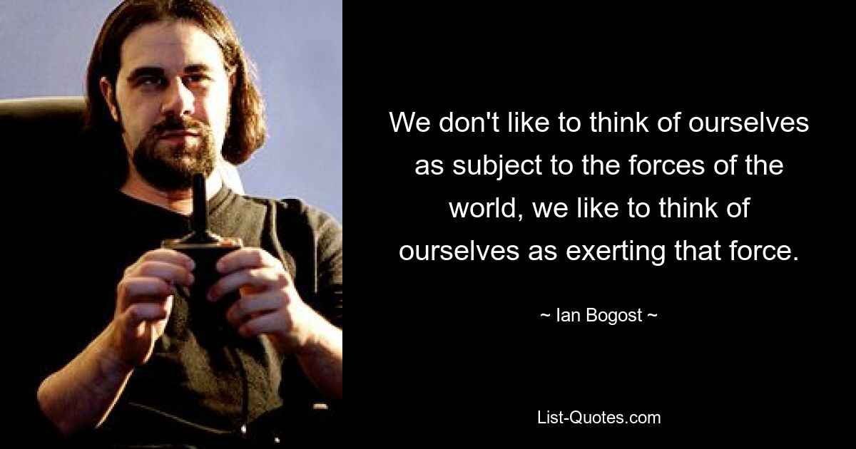 We don't like to think of ourselves as subject to the forces of the world, we like to think of ourselves as exerting that force. — © Ian Bogost