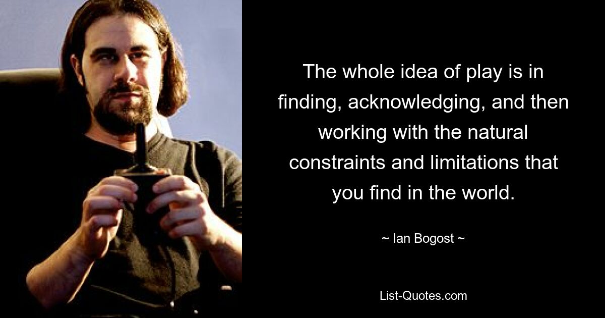 The whole idea of play is in finding, acknowledging, and then working with the natural constraints and limitations that you find in the world. — © Ian Bogost