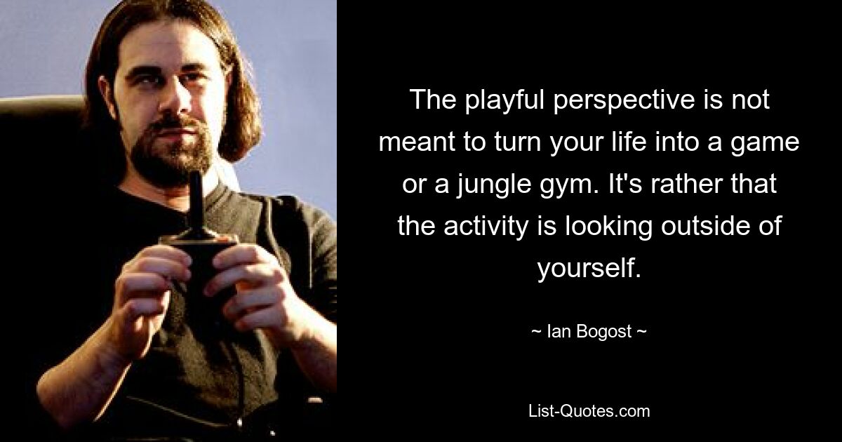 The playful perspective is not meant to turn your life into a game or a jungle gym. It's rather that the activity is looking outside of yourself. — © Ian Bogost