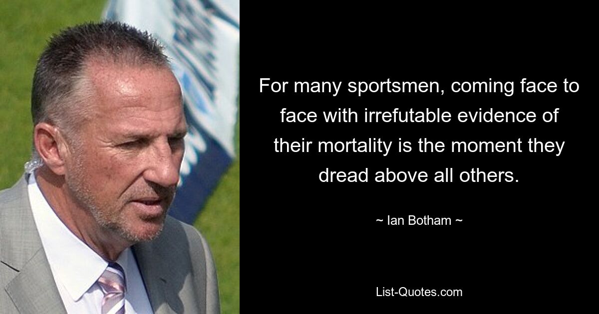 For many sportsmen, coming face to face with irrefutable evidence of their mortality is the moment they dread above all others. — © Ian Botham