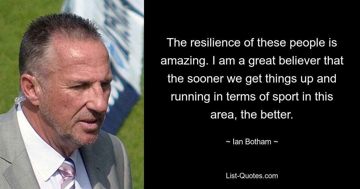 The resilience of these people is amazing. I am a great believer that the sooner we get things up and running in terms of sport in this area, the better. — © Ian Botham