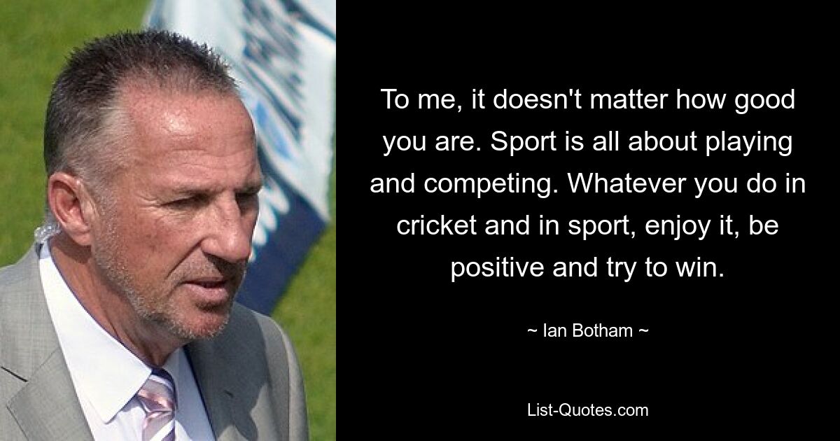 To me, it doesn't matter how good you are. Sport is all about playing and competing. Whatever you do in cricket and in sport, enjoy it, be positive and try to win. — © Ian Botham