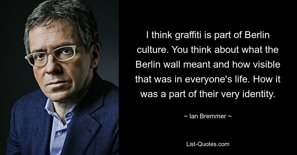 I think graffiti is part of Berlin culture. You think about what the Berlin wall meant and how visible that was in everyone's life. How it was a part of their very identity. — © Ian Bremmer