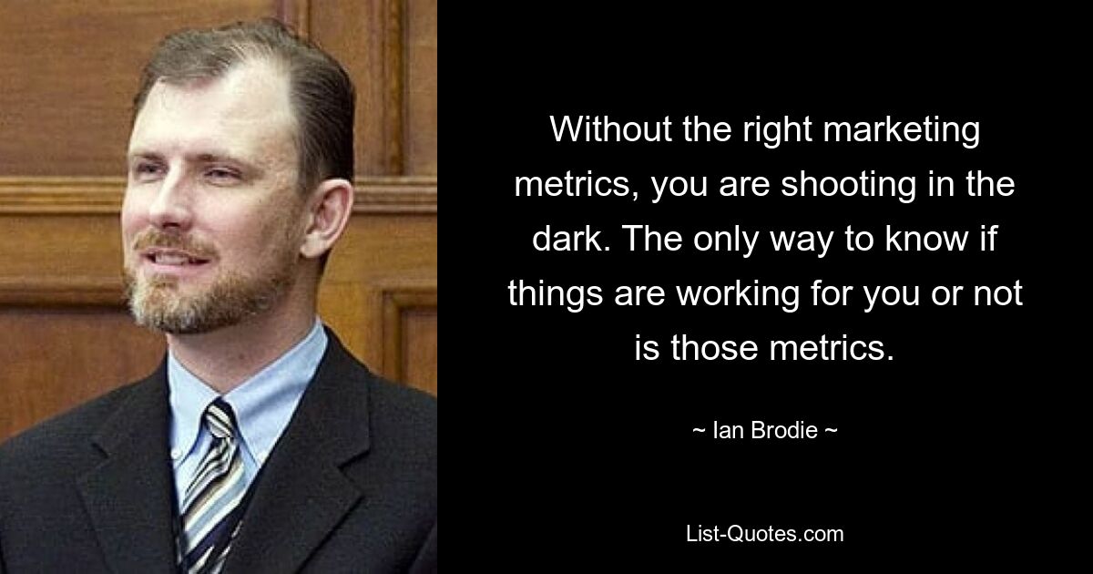 Without the right marketing metrics, you are shooting in the dark. The only way to know if things are working for you or not is those metrics. — © Ian Brodie