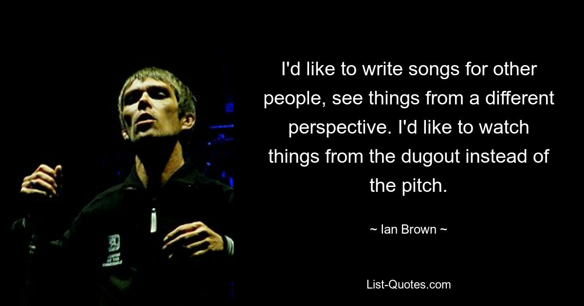 I'd like to write songs for other people, see things from a different perspective. I'd like to watch things from the dugout instead of the pitch. — © Ian Brown