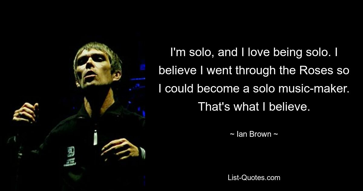 I'm solo, and I love being solo. I believe I went through the Roses so I could become a solo music-maker. That's what I believe. — © Ian Brown