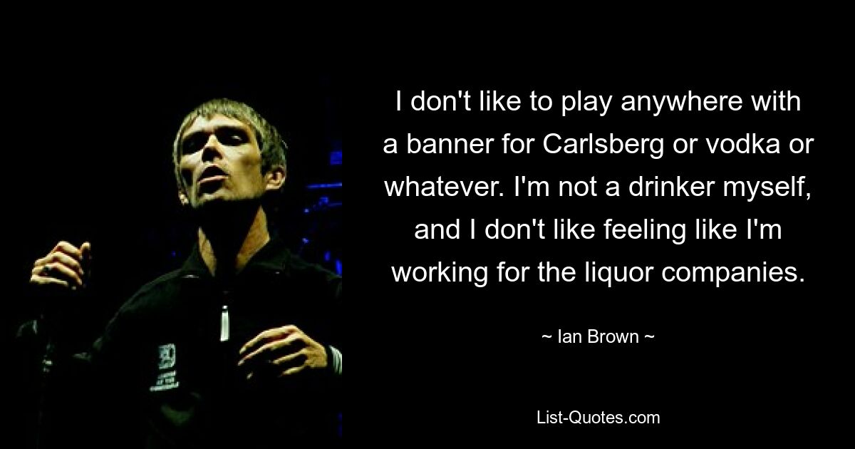 I don't like to play anywhere with a banner for Carlsberg or vodka or whatever. I'm not a drinker myself, and I don't like feeling like I'm working for the liquor companies. — © Ian Brown