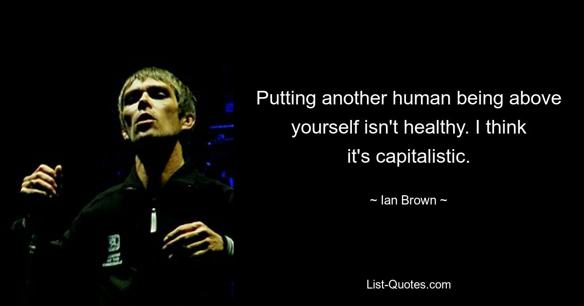 Putting another human being above yourself isn't healthy. I think it's capitalistic. — © Ian Brown