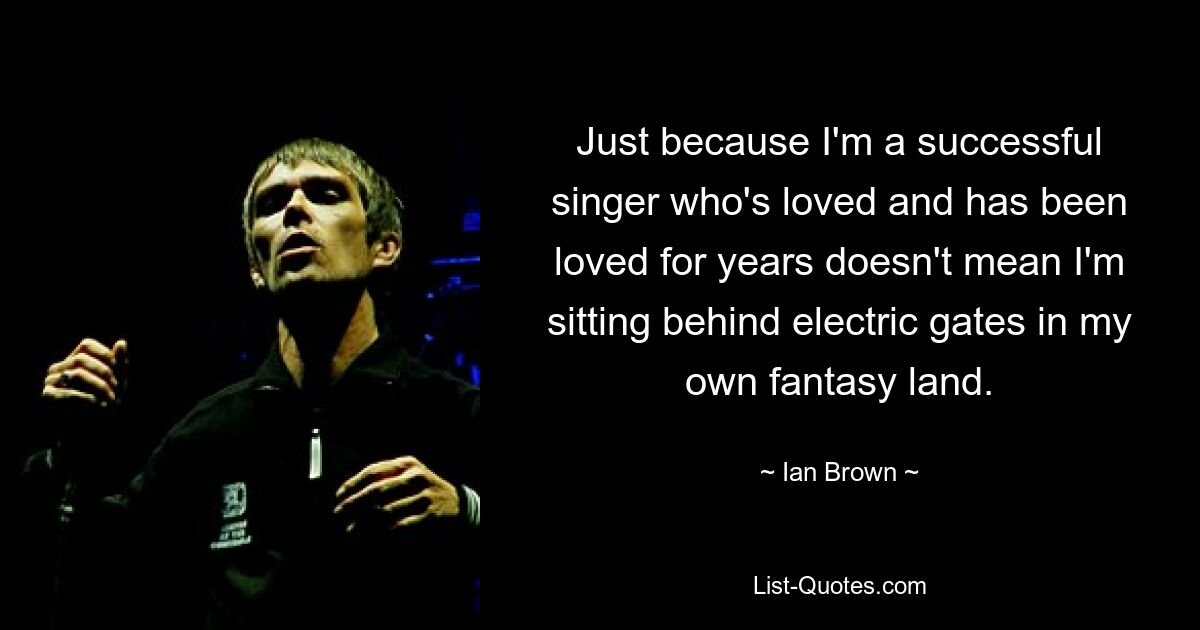 Just because I'm a successful singer who's loved and has been loved for years doesn't mean I'm sitting behind electric gates in my own fantasy land. — © Ian Brown