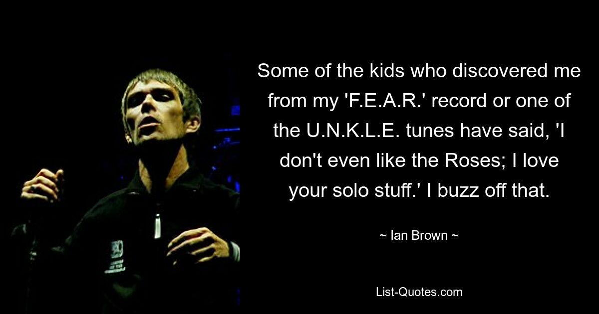 Some of the kids who discovered me from my 'F.E.A.R.' record or one of the U.N.K.L.E. tunes have said, 'I don't even like the Roses; I love your solo stuff.' I buzz off that. — © Ian Brown