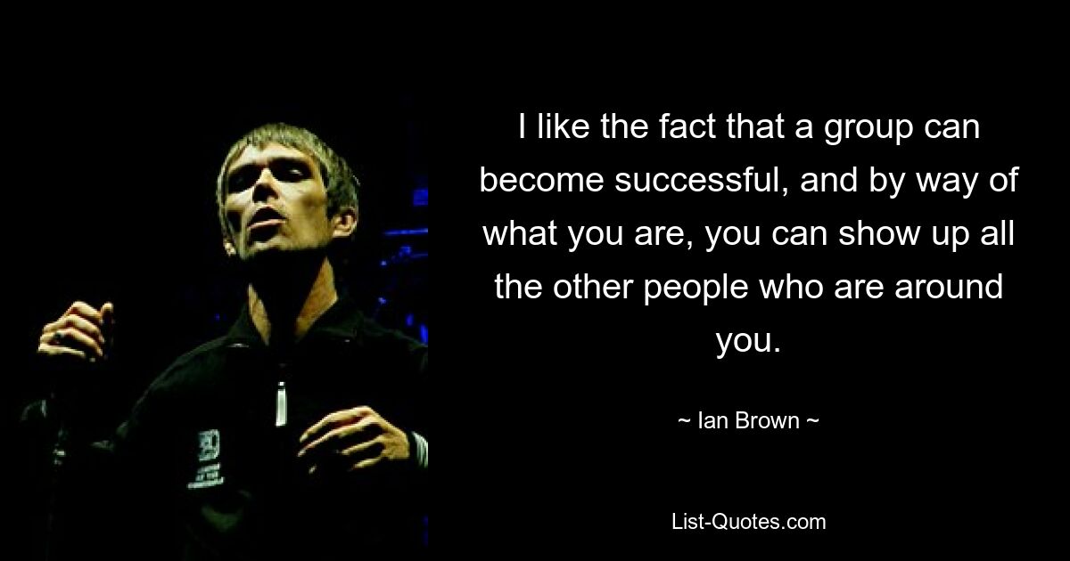 I like the fact that a group can become successful, and by way of what you are, you can show up all the other people who are around you. — © Ian Brown