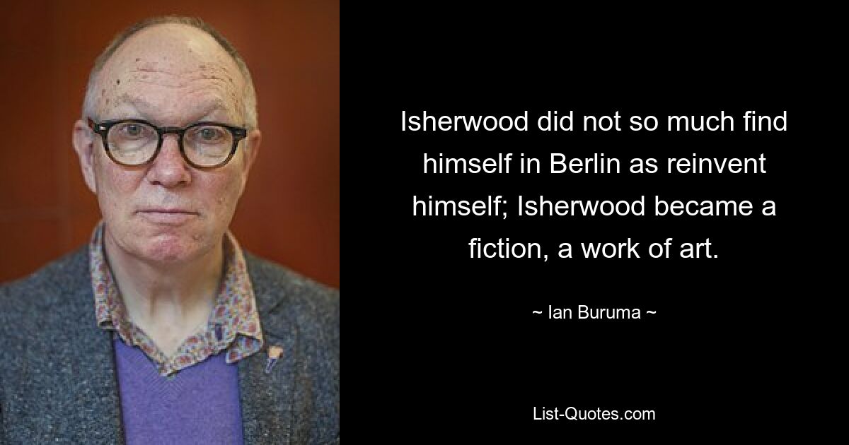 Isherwood did not so much find himself in Berlin as reinvent himself; Isherwood became a fiction, a work of art. — © Ian Buruma