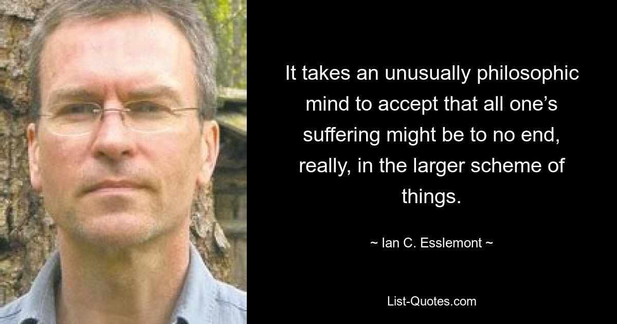 It takes an unusually philosophic mind to accept that all one’s suffering might be to no end, really, in the larger scheme of things. — © Ian C. Esslemont