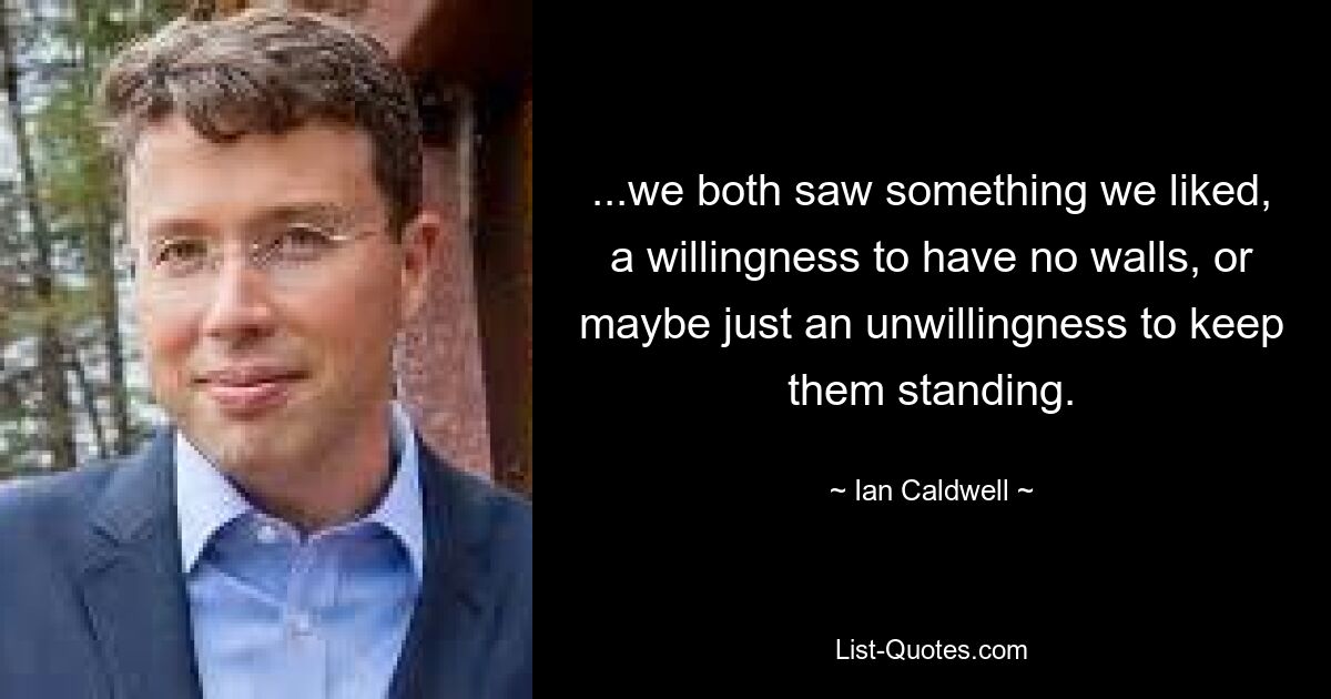 ...we both saw something we liked, a willingness to have no walls, or maybe just an unwillingness to keep them standing. — © Ian Caldwell