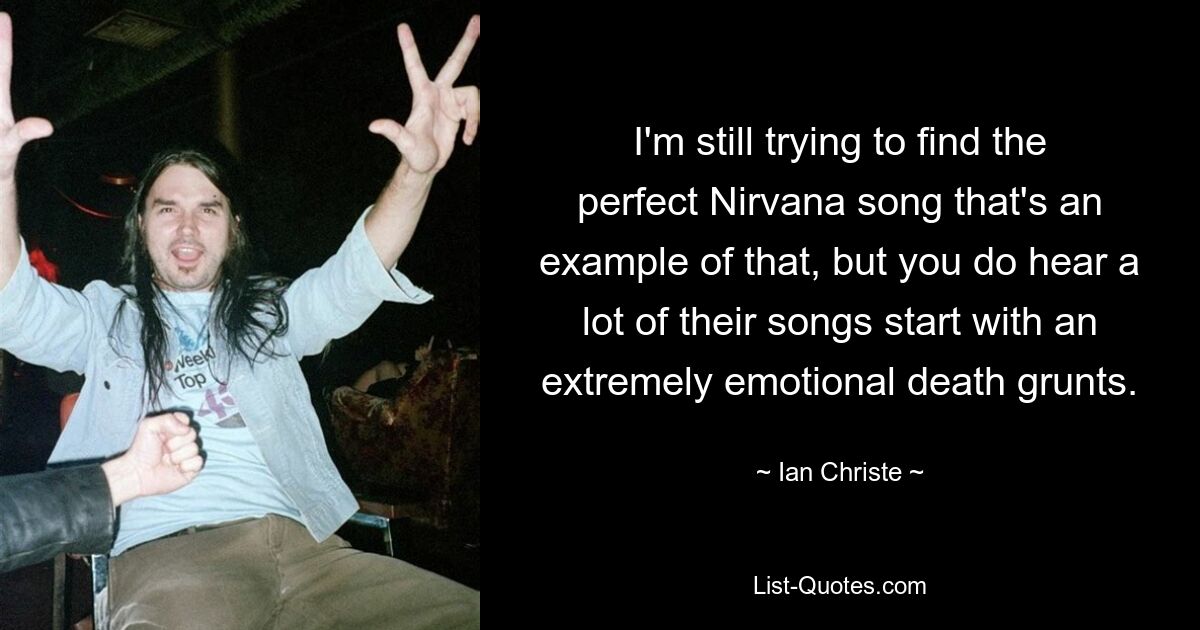 I'm still trying to find the perfect Nirvana song that's an example of that, but you do hear a lot of their songs start with an extremely emotional death grunts. — © Ian Christe