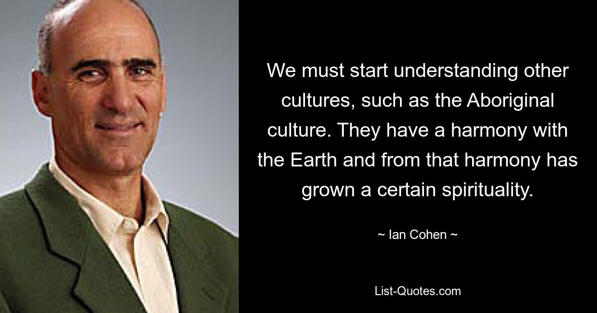 We must start understanding other cultures, such as the Aboriginal culture. They have a harmony with the Earth and from that harmony has grown a certain spirituality. — © Ian Cohen