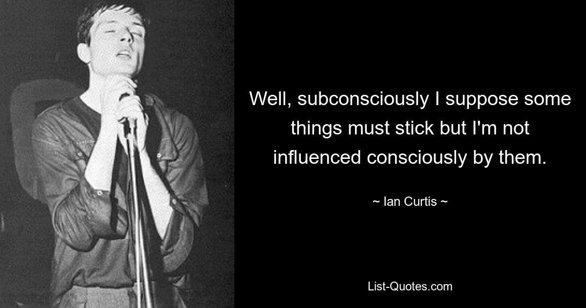 Well, subconsciously I suppose some things must stick but I'm not influenced consciously by them. — © Ian Curtis