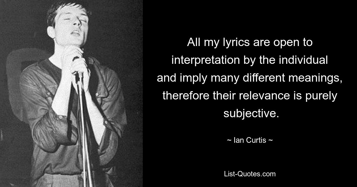 All my lyrics are open to interpretation by the individual and imply many different meanings, therefore their relevance is purely  subjective. — © Ian Curtis