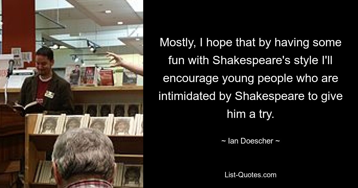 Mostly, I hope that by having some fun with Shakespeare's style I'll encourage young people who are intimidated by Shakespeare to give him a try. — © Ian Doescher