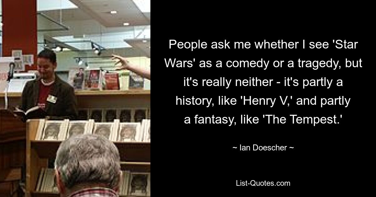 People ask me whether I see 'Star Wars' as a comedy or a tragedy, but it's really neither - it's partly a history, like 'Henry V,' and partly a fantasy, like 'The Tempest.' — © Ian Doescher