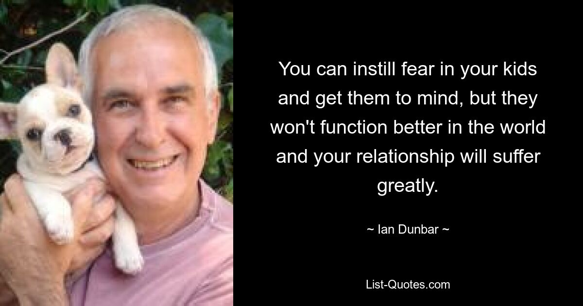 You can instill fear in your kids and get them to mind, but they won't function better in the world and your relationship will suffer greatly. — © Ian Dunbar